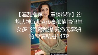 【淫乱推荐❤️重磅炸弹】约炮大神深圳Arb高颜值情侣单女多飞淫荡乱操 竟然无套啪啪 高清私拍147P