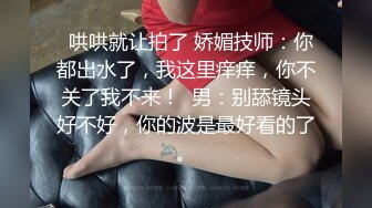   哄哄就让拍了 娇媚技师：你都出水了，我这里痒痒，你不关了我不来！  男：别舔镜头好不好，你的波是最好看的了。