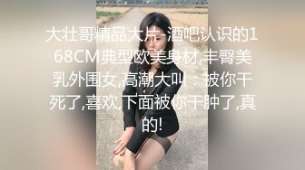 大壮哥精品大片-酒吧认识的168CM典型欧美身材,丰臀美乳外围女,高潮大叫：被你干死了,喜欢,下面被你干肿了,真的!