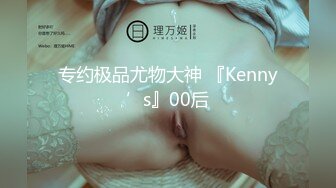 专约极品尤物大神 『Kenny’s』00后