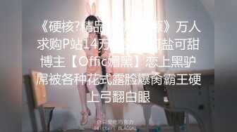 《硬核?精品重磅?资源》万人求购P站14万粉亚裔可盐可甜博主【Offic媚黑】恋上黑驴屌被各种花式露脸爆肏霸王硬上弓翻白眼