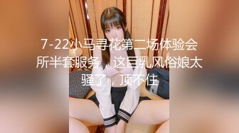 7-22小马寻花第二场体验会所半套服务，这巨乳风俗娘太骚了，顶不住