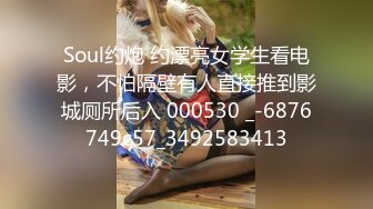 Soul约炮 约漂亮女学生看电影，不怕隔壁有人直接推到影城厕所后入 000530 _-6876749c57_3492583413