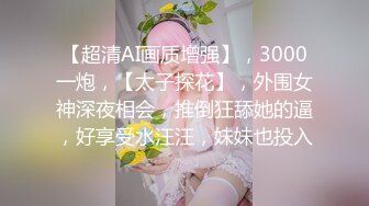 【超清AI画质增强】，3000一炮，【太子探花】，外围女神深夜相会，推倒狂舔她的逼，好享受水汪汪，妹妹也投入