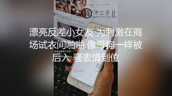 漂亮反差小女友 为刺激在商场试衣间啪啪 像母狗一样被后入 骚表情到位