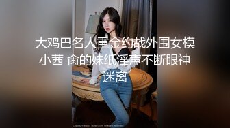 大鸡巴名人重金约战外围女模小茜 肏的妹纸淫声不断眼神迷离