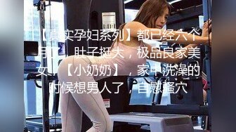 【真实孕妇系列】都已经六个月了，肚子挺大，极品良家美女，【小奶奶】，家中洗澡的时候想男人了，自慰骚穴