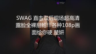 SWAG 直击双后现场超高清露脸全裸掰鲍!!!各种108p画面给你硬 楚妍