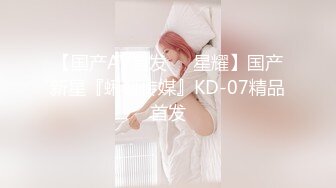 【国产AV首发❤️星耀】国产新星『蝌蚪传媒』KD-07精品首发