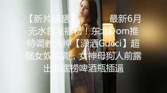 【新片速遞】  ⚫️⚫️最新6月无水首发福利！东北Dom推特调教大神【潇洒Gucci】超强女奴训调，女神母狗人前露出海底捞啤酒瓶插逼