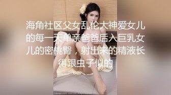 海角社区父女乱伦大神爱女儿的每一天单亲爸爸后入巨乳女儿的密桃臀，射出来的精液长得跟虫子似的