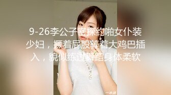 9-26李公子密探约啪女仆装少妇，撅着屁股等着大鸡巴插入，貌似练过舞蹈身体柔软