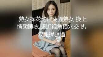   熟女探花约淫荡骚熟女 换上情趣睡衣 超近视角摸穴交 扒双腿操骚逼