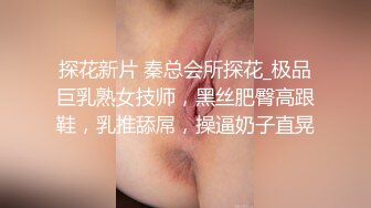 探花新片 秦总会所探花_极品巨乳熟女技师，黑丝肥臀高跟鞋，乳推舔屌，操逼奶子直晃