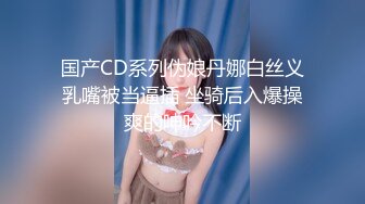 国产CD系列伪娘丹娜白丝义乳嘴被当逼插 坐骑后入爆操爽的呻吟不断