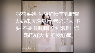 探花系列-酒店约操丰乳肥臀大奶妹,无套爆操 老公好大 不要 不要 啊啊啊 全程浪叫  你鸡巴好大 插的我好痒