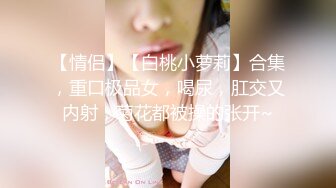 【情侣】【白桃小萝莉】合集，重口极品女，喝尿，肛交又内射，菊花都被操的张开~