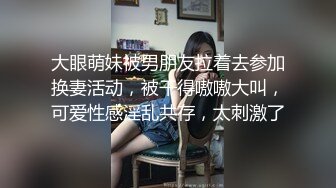 大眼萌妹被男朋友拉着去参加换妻活动，被干得嗷嗷大叫，可爱性感淫乱共存，太刺激了