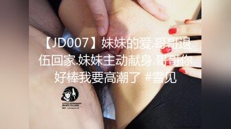 【JD007】妹妹的爱.哥哥退伍回家.妹妹主动献身.哥哥你好棒我要高潮了 #雪见