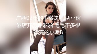 广西02年的小嫩妹 和两小伙酒店开房啪啪啪 毛毛不多很漂亮的小嫩B