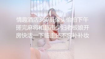 情趣酒店360摄像头偷拍下午搓完麻将和超市少妇老板娘开房快活一下临走还不忘补补妆