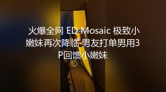  火爆全网 ED Mosaic 极致小嫩妹再次降临 男友打单男用3P回馈小嫩妹