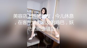 美容店上班的女友，今儿休息，在客厅玩男朋友的鸡巴，妖艳的颜值骚货！