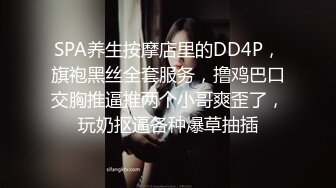 SPA养生按摩店里的DD4P，旗袍黑丝全套服务，撸鸡巴口交胸推逼推两个小哥爽歪了，玩奶抠逼各种爆草抽插