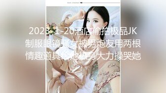 2023-1-20酒店偷拍极品JK制服眼镜骚女被男炮友用两根情趣道具给她热身大力操哭她