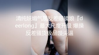 清纯妖媚气质反差眼镜娘『deerlong』最大尺度升级 爆操反差骚货极品馒头逼