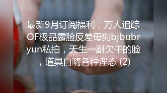 最新9月订阅福利，万人追踪OF极品露脸反差母狗bjbubryun私拍，天生一副欠干的脸，道具自嗨各种淫态 (2)