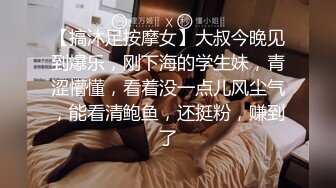 【搞沐足按摩女】大叔今晚见到爆乐，刚下海的学生妹，青涩懵懂，看着没一点儿风尘气，能看清鲍鱼，还挺粉，赚到了