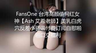 FansOne 台湾高颜值网红女神【Ash 艾希老師】美乳白虎穴反差小骚逼付费订阅自慰啪啪口交福利