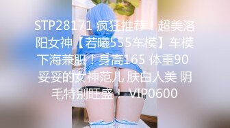 STP28171 疯狂推荐！超美洛阳女神【若曦555车模】车模下海兼职！身高165 体重90 妥妥的女神范儿 肤白人美 阴毛特别旺盛！ VIP0600