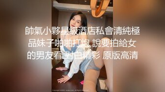 帥氣小夥星級酒店私會清純極品妹子啪啪打炮 說要拍給女的男友看 對白精彩 原版高清