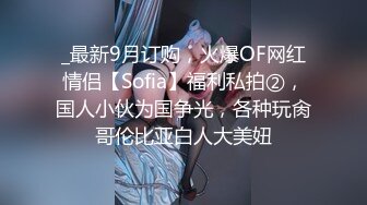 _最新9月订购，火爆OF网红情侣【Sofia】福利私拍②，国人小伙为国争光，各种玩肏哥伦比亚白人大美妞