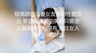 极高颜值淫妻女友情侣性爱流出 梦遗对象般的美貌只要进入其身体任你摆布 通往女人的心只有阴道