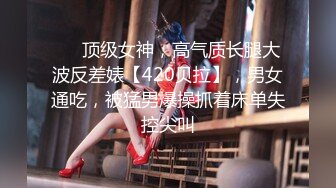 ❤️顶级女神，高气质长腿大波反差婊【420贝拉】，男女通吃，被猛男爆操抓着床单失控尖叫