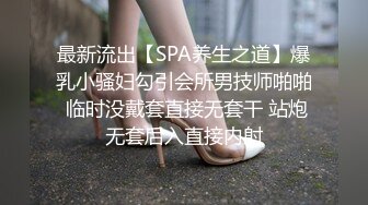 最新流出【SPA养生之道】爆乳小骚妇勾引会所男技师啪啪 临时没戴套直接无套干 站炮无套后入直接内射