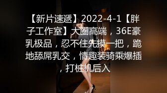 【新片速遞】2022-4-1【胖子工作室】大圈高端，36E豪乳极品，忍不住先摸一把，跪地舔屌乳交，情趣装骑乘爆插，打桩机后入