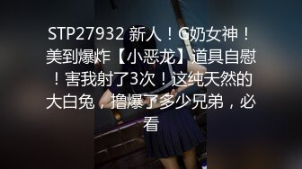 STP27932 新人！G奶女神！美到爆炸【小恶龙】道具自慰！害我射了3次！这纯天然的大白兔，撸爆了多少兄弟，必看